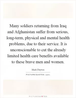 Many soldiers returning from Iraq and Afghanistan suffer from serious, long-term, physical and mental health problems, due to their service. It is unconscionable to cut the already limited health care benefits available to these brave men and women Picture Quote #1