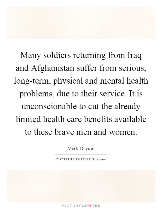 Many soldiers returning from Iraq and Afghanistan suffer from serious, long-term, physical and mental health problems, due to their service. It is unconscionable to cut the already limited health care benefits available to these brave men and women Picture Quote #1