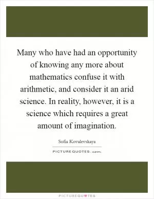 Many who have had an opportunity of knowing any more about mathematics confuse it with arithmetic, and consider it an arid science. In reality, however, it is a science which requires a great amount of imagination Picture Quote #1