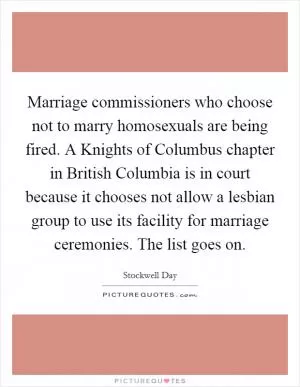 Marriage commissioners who choose not to marry homosexuals are being fired. A Knights of Columbus chapter in British Columbia is in court because it chooses not allow a lesbian group to use its facility for marriage ceremonies. The list goes on Picture Quote #1