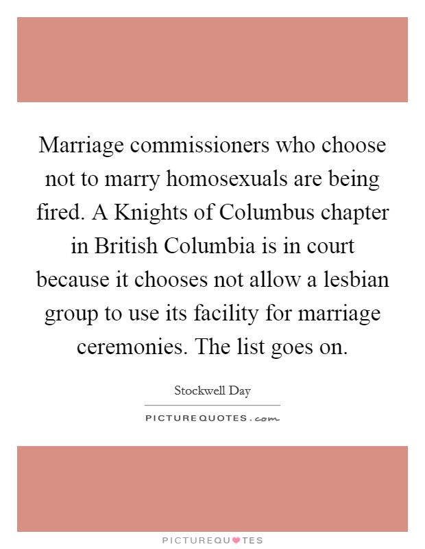 Marriage commissioners who choose not to marry homosexuals are being fired. A Knights of Columbus chapter in British Columbia is in court because it chooses not allow a lesbian group to use its facility for marriage ceremonies. The list goes on Picture Quote #1