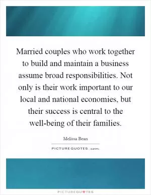 Married couples who work together to build and maintain a business assume broad responsibilities. Not only is their work important to our local and national economies, but their success is central to the well-being of their families Picture Quote #1