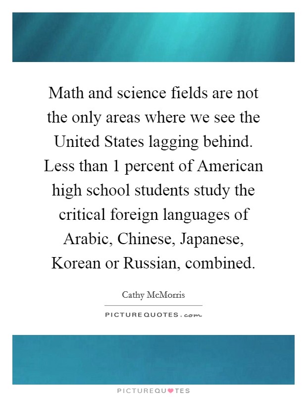 Math and science fields are not the only areas where we see the United States lagging behind. Less than 1 percent of American high school students study the critical foreign languages of Arabic, Chinese, Japanese, Korean or Russian, combined Picture Quote #1