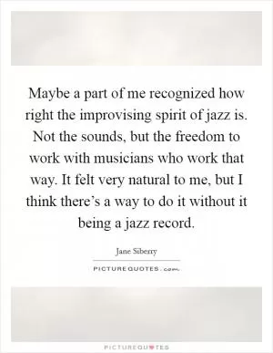 Maybe a part of me recognized how right the improvising spirit of jazz is. Not the sounds, but the freedom to work with musicians who work that way. It felt very natural to me, but I think there’s a way to do it without it being a jazz record Picture Quote #1
