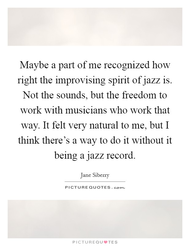 Maybe a part of me recognized how right the improvising spirit of jazz is. Not the sounds, but the freedom to work with musicians who work that way. It felt very natural to me, but I think there's a way to do it without it being a jazz record Picture Quote #1