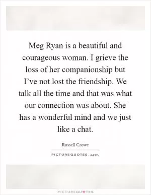Meg Ryan is a beautiful and courageous woman. I grieve the loss of her companionship but I’ve not lost the friendship. We talk all the time and that was what our connection was about. She has a wonderful mind and we just like a chat Picture Quote #1