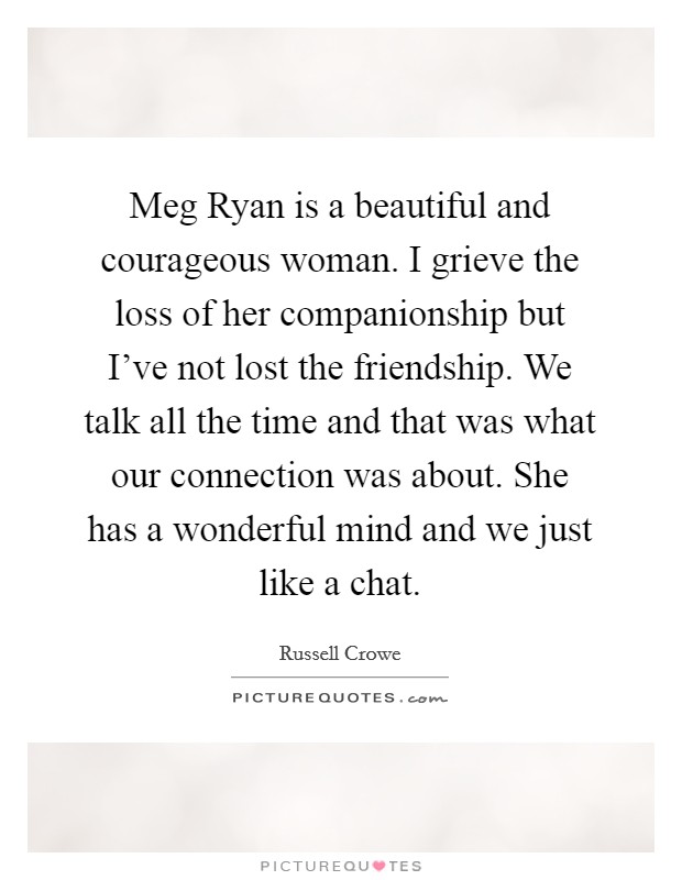 Meg Ryan is a beautiful and courageous woman. I grieve the loss of her companionship but I've not lost the friendship. We talk all the time and that was what our connection was about. She has a wonderful mind and we just like a chat Picture Quote #1