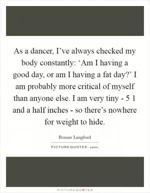 As a dancer, I’ve always checked my body constantly: ‘Am I having a good day, or am I having a fat day?’ I am probably more critical of myself than anyone else. I am very tiny - 5 1 and a half inches - so there’s nowhere for weight to hide Picture Quote #1