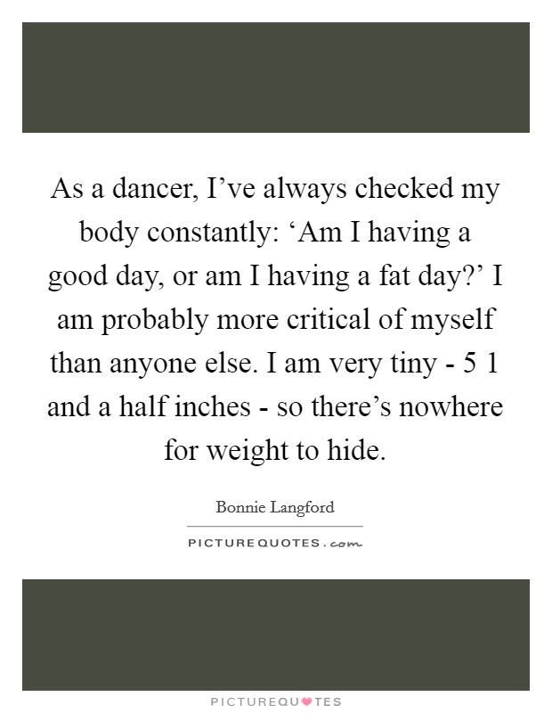 As a dancer, I've always checked my body constantly: ‘Am I having a good day, or am I having a fat day?' I am probably more critical of myself than anyone else. I am very tiny - 5 1 and a half inches - so there's nowhere for weight to hide Picture Quote #1