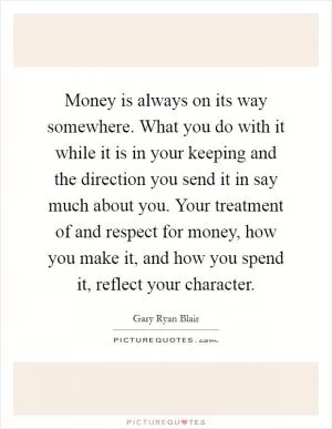 Money is always on its way somewhere. What you do with it while it is in your keeping and the direction you send it in say much about you. Your treatment of and respect for money, how you make it, and how you spend it, reflect your character Picture Quote #1
