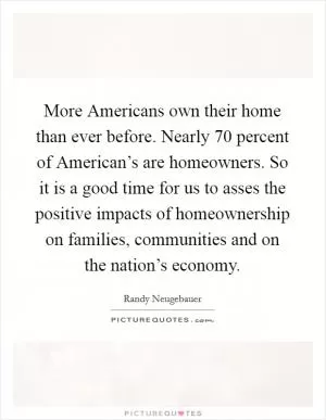 More Americans own their home than ever before. Nearly 70 percent of American’s are homeowners. So it is a good time for us to asses the positive impacts of homeownership on families, communities and on the nation’s economy Picture Quote #1