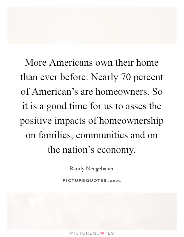 More Americans own their home than ever before. Nearly 70 percent of American's are homeowners. So it is a good time for us to asses the positive impacts of homeownership on families, communities and on the nation's economy Picture Quote #1