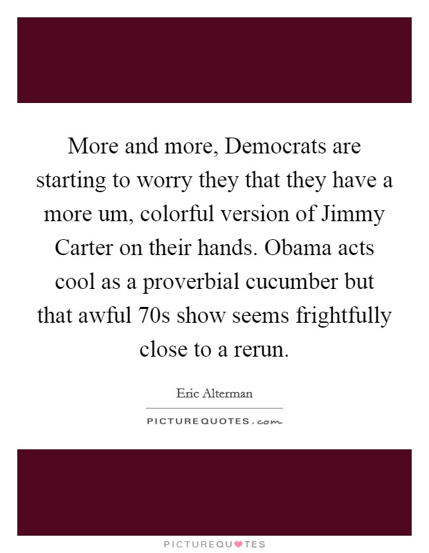 More and more, Democrats are starting to worry they that they have a more um, colorful version of Jimmy Carter on their hands. Obama acts cool as a proverbial cucumber but that awful  70s show seems frightfully close to a rerun Picture Quote #1