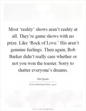 Most ‘reality’ shows aren’t reality at all. They’re game shows with no prize. Like ‘Rock of Love.’ His aren’t genuine feelings. Then again, Bob Barker didn’t really care whether or not you won the toaster. Sorry to shatter everyone’s dreams Picture Quote #1