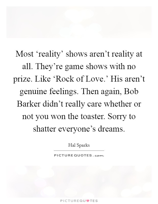 Most ‘reality' shows aren't reality at all. They're game shows with no prize. Like ‘Rock of Love.' His aren't genuine feelings. Then again, Bob Barker didn't really care whether or not you won the toaster. Sorry to shatter everyone's dreams Picture Quote #1