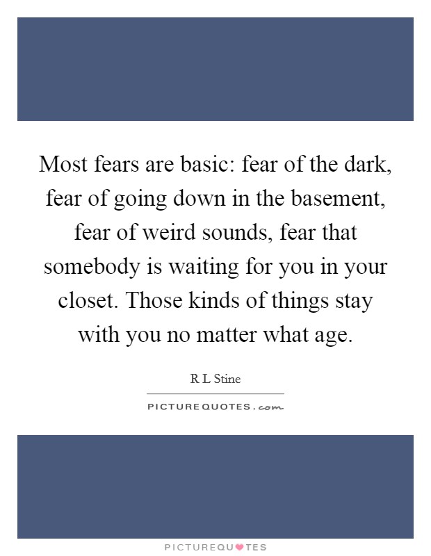 Most fears are basic: fear of the dark, fear of going down in the basement, fear of weird sounds, fear that somebody is waiting for you in your closet. Those kinds of things stay with you no matter what age Picture Quote #1