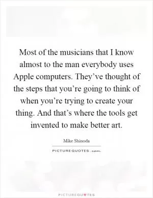 Most of the musicians that I know almost to the man everybody uses Apple computers. They’ve thought of the steps that you’re going to think of when you’re trying to create your thing. And that’s where the tools get invented to make better art Picture Quote #1