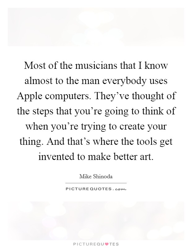 Most of the musicians that I know almost to the man everybody uses Apple computers. They've thought of the steps that you're going to think of when you're trying to create your thing. And that's where the tools get invented to make better art Picture Quote #1