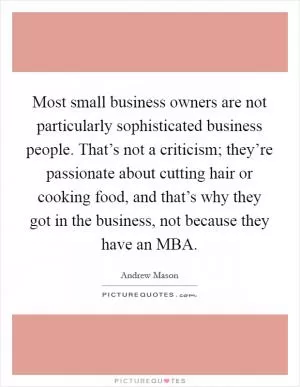 Most small business owners are not particularly sophisticated business people. That’s not a criticism; they’re passionate about cutting hair or cooking food, and that’s why they got in the business, not because they have an MBA Picture Quote #1