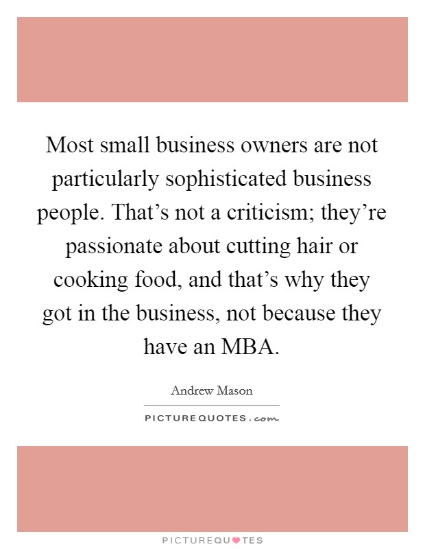 Most small business owners are not particularly sophisticated business people. That's not a criticism; they're passionate about cutting hair or cooking food, and that's why they got in the business, not because they have an MBA Picture Quote #1