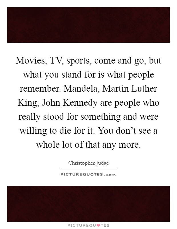 Movies, TV, sports, come and go, but what you stand for is what people remember. Mandela, Martin Luther King, John Kennedy are people who really stood for something and were willing to die for it. You don't see a whole lot of that any more Picture Quote #1