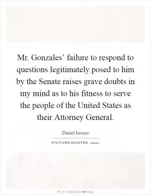 Mr. Gonzales’ failure to respond to questions legitimately posed to him by the Senate raises grave doubts in my mind as to his fitness to serve the people of the United States as their Attorney General Picture Quote #1