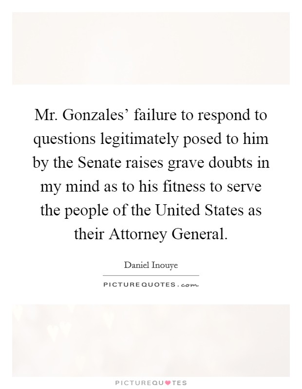 Mr. Gonzales' failure to respond to questions legitimately posed to him by the Senate raises grave doubts in my mind as to his fitness to serve the people of the United States as their Attorney General Picture Quote #1