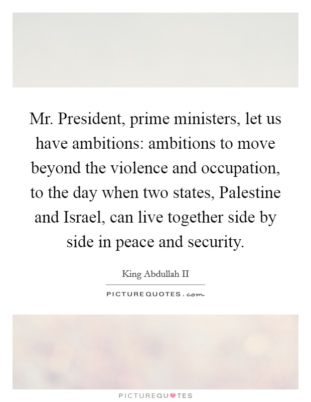 Mr. President, prime ministers, let us have ambitions: ambitions to move beyond the violence and occupation, to the day when two states, Palestine and Israel, can live together side by side in peace and security Picture Quote #1