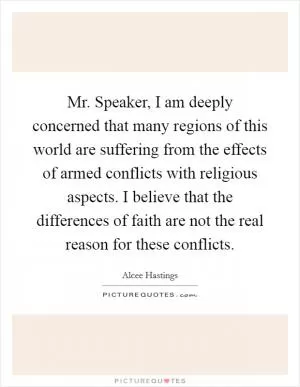 Mr. Speaker, I am deeply concerned that many regions of this world are suffering from the effects of armed conflicts with religious aspects. I believe that the differences of faith are not the real reason for these conflicts Picture Quote #1