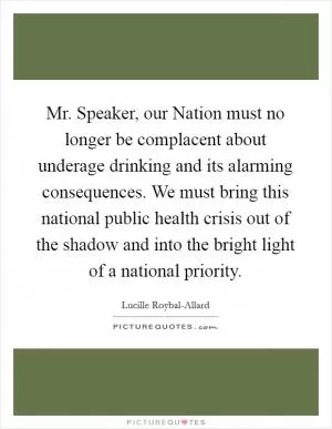 Mr. Speaker, our Nation must no longer be complacent about underage drinking and its alarming consequences. We must bring this national public health crisis out of the shadow and into the bright light of a national priority Picture Quote #1