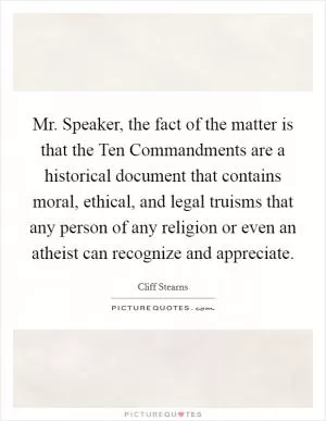 Mr. Speaker, the fact of the matter is that the Ten Commandments are a historical document that contains moral, ethical, and legal truisms that any person of any religion or even an atheist can recognize and appreciate Picture Quote #1