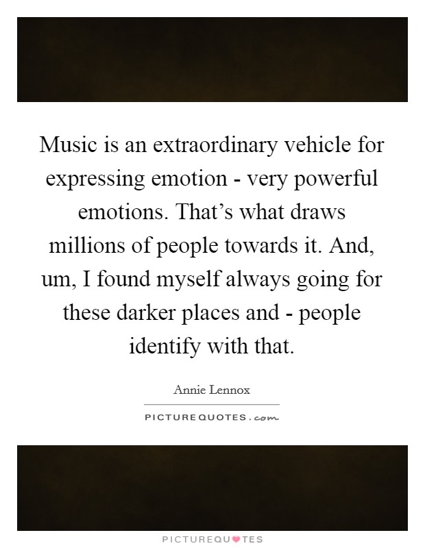 Music is an extraordinary vehicle for expressing emotion - very powerful emotions. That's what draws millions of people towards it. And, um, I found myself always going for these darker places and - people identify with that Picture Quote #1