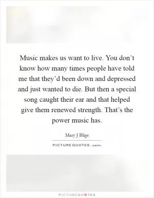 Music makes us want to live. You don’t know how many times people have told me that they’d been down and depressed and just wanted to die. But then a special song caught their ear and that helped give them renewed strength. That’s the power music has Picture Quote #1