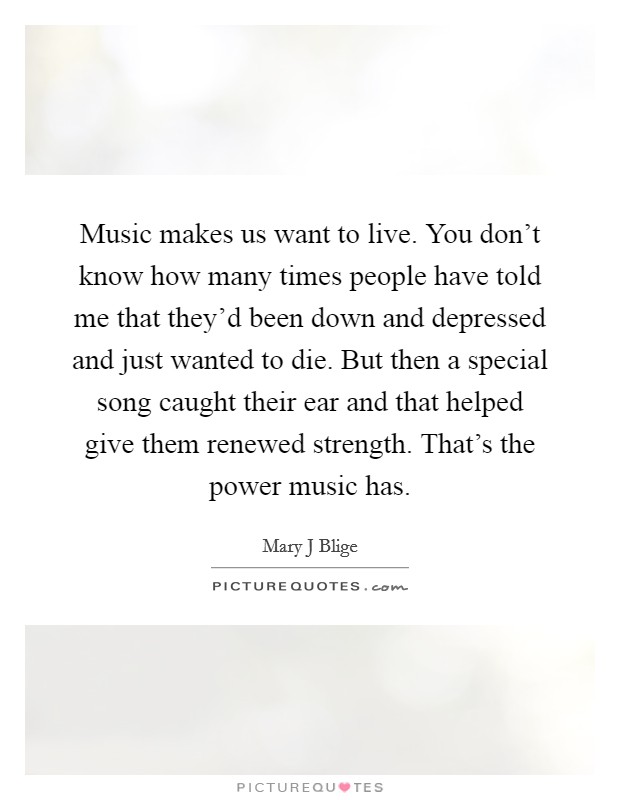 Music makes us want to live. You don't know how many times people have told me that they'd been down and depressed and just wanted to die. But then a special song caught their ear and that helped give them renewed strength. That's the power music has Picture Quote #1