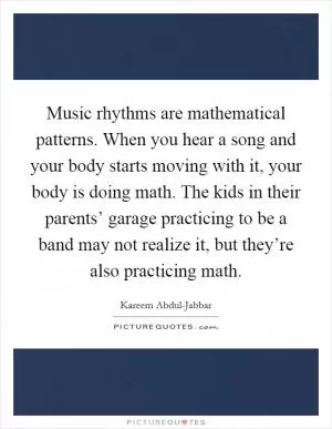 Music rhythms are mathematical patterns. When you hear a song and your body starts moving with it, your body is doing math. The kids in their parents’ garage practicing to be a band may not realize it, but they’re also practicing math Picture Quote #1
