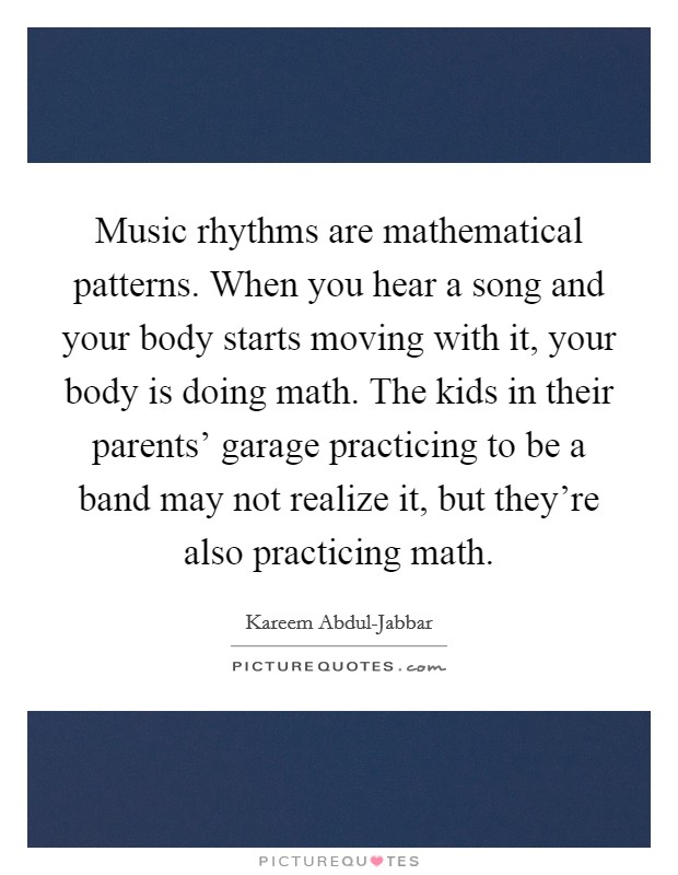 Music rhythms are mathematical patterns. When you hear a song and your body starts moving with it, your body is doing math. The kids in their parents' garage practicing to be a band may not realize it, but they're also practicing math Picture Quote #1