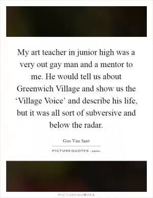 My art teacher in junior high was a very out gay man and a mentor to me. He would tell us about Greenwich Village and show us the ‘Village Voice’ and describe his life, but it was all sort of subversive and below the radar Picture Quote #1