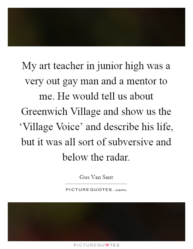 My art teacher in junior high was a very out gay man and a mentor to me. He would tell us about Greenwich Village and show us the ‘Village Voice' and describe his life, but it was all sort of subversive and below the radar Picture Quote #1