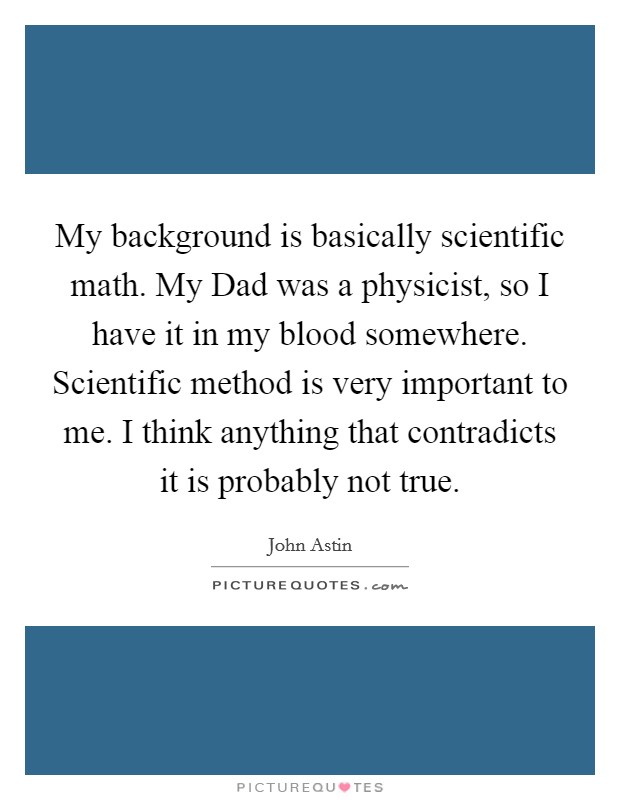 My background is basically scientific math. My Dad was a physicist, so I have it in my blood somewhere. Scientific method is very important to me. I think anything that contradicts it is probably not true Picture Quote #1