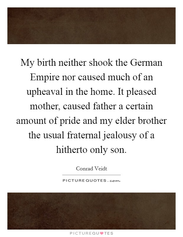 My birth neither shook the German Empire nor caused much of an upheaval in the home. It pleased mother, caused father a certain amount of pride and my elder brother the usual fraternal jealousy of a hitherto only son Picture Quote #1