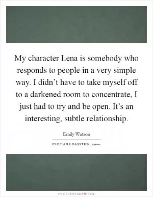 My character Lena is somebody who responds to people in a very simple way. I didn’t have to take myself off to a darkened room to concentrate, I just had to try and be open. It’s an interesting, subtle relationship Picture Quote #1