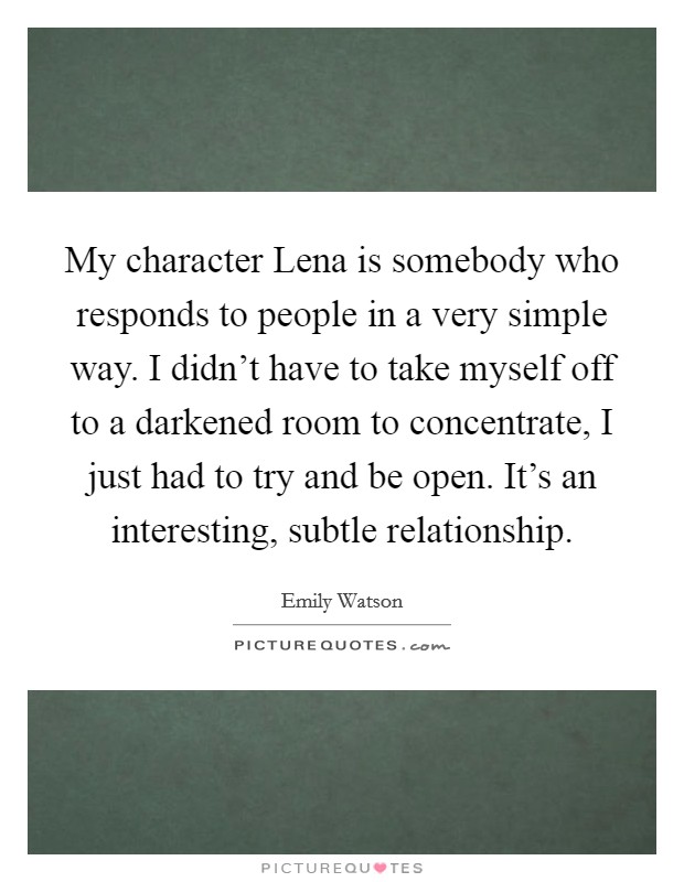 My character Lena is somebody who responds to people in a very simple way. I didn't have to take myself off to a darkened room to concentrate, I just had to try and be open. It's an interesting, subtle relationship Picture Quote #1