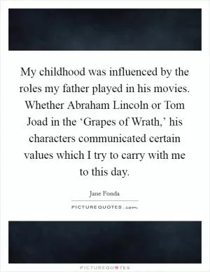 My childhood was influenced by the roles my father played in his movies. Whether Abraham Lincoln or Tom Joad in the ‘Grapes of Wrath,’ his characters communicated certain values which I try to carry with me to this day Picture Quote #1