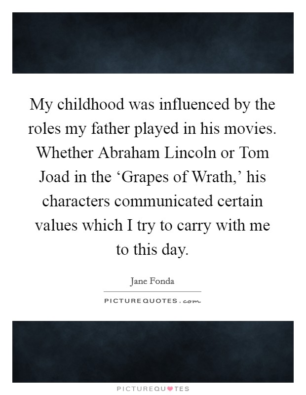 My childhood was influenced by the roles my father played in his movies. Whether Abraham Lincoln or Tom Joad in the ‘Grapes of Wrath,' his characters communicated certain values which I try to carry with me to this day Picture Quote #1