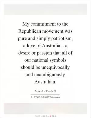 My commitment to the Republican movement was pure and simply patriotism, a love of Australia... a desire or passion that all of our national symbols should be unequivocally and unambiguously Australian Picture Quote #1