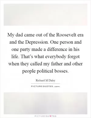 My dad came out of the Roosevelt era and the Depression. One person and one party made a difference in his life. That’s what everybody forgot when they called my father and other people political bosses Picture Quote #1