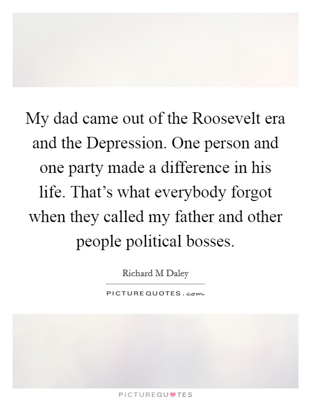 My dad came out of the Roosevelt era and the Depression. One person and one party made a difference in his life. That's what everybody forgot when they called my father and other people political bosses Picture Quote #1