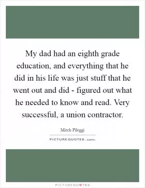 My dad had an eighth grade education, and everything that he did in his life was just stuff that he went out and did - figured out what he needed to know and read. Very successful, a union contractor Picture Quote #1