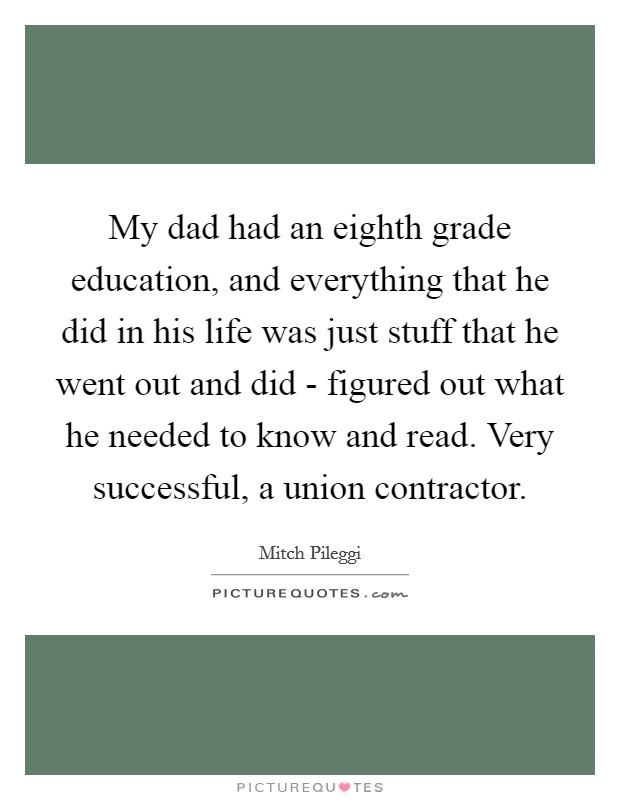 My dad had an eighth grade education, and everything that he did in his life was just stuff that he went out and did - figured out what he needed to know and read. Very successful, a union contractor Picture Quote #1