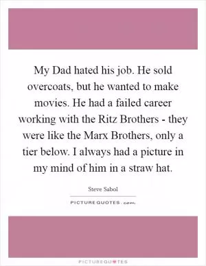 My Dad hated his job. He sold overcoats, but he wanted to make movies. He had a failed career working with the Ritz Brothers - they were like the Marx Brothers, only a tier below. I always had a picture in my mind of him in a straw hat Picture Quote #1